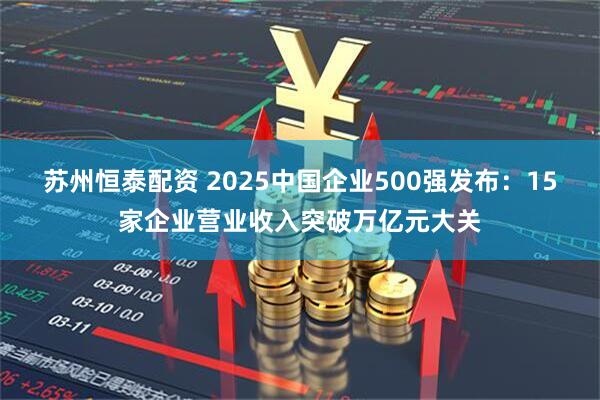 苏州恒泰配资 2025中国企业500强发布：15家企业营业收入突破万亿元大关
