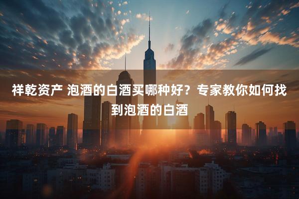祥乾资产 泡酒的白酒买哪种好？专家教你如何找到泡酒的白酒