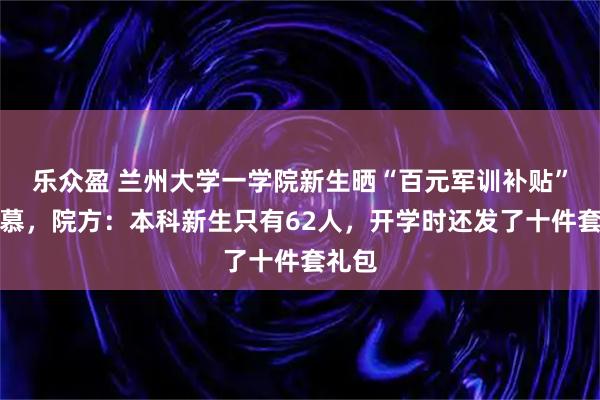 乐众盈 兰州大学一学院新生晒“百元军训补贴”引羡慕，院方：本科新生只有62人，开学时还发了十件套礼包