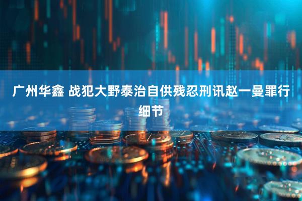 广州华鑫 战犯大野泰治自供残忍刑讯赵一曼罪行细节