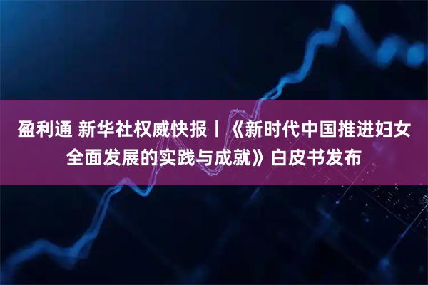 盈利通 新华社权威快报丨《新时代中国推进妇女全面发展的实践与成就》白皮书发布