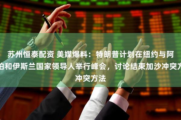 苏州恒泰配资 美媒爆料：特朗普计划在纽约与阿拉伯和伊斯兰国家领导人举行峰会，讨论结束加沙冲突方法