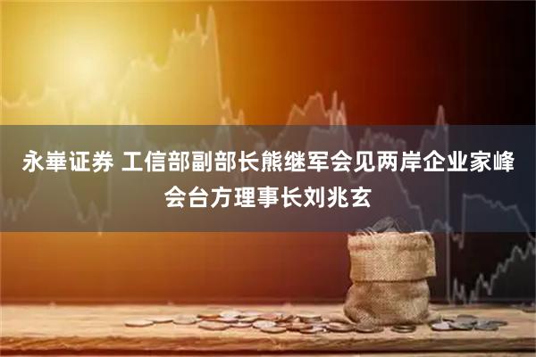 永崋证券 工信部副部长熊继军会见两岸企业家峰会台方理事长刘兆玄