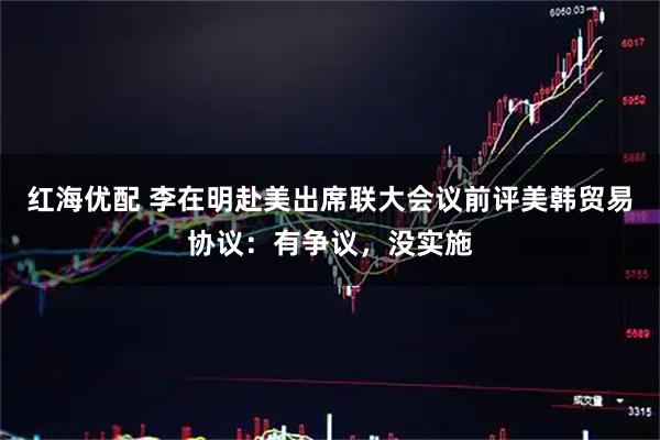 红海优配 李在明赴美出席联大会议前评美韩贸易协议：有争议，没实施