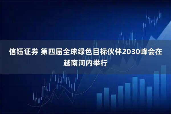 信钰证券 第四届全球绿色目标伙伴2030峰会在越南河内举行
