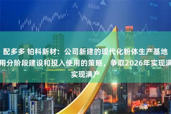 配多多 铂科新材：公司新建的现代化粉体生产基地采用分阶段建设和投入使用的策略，争取2026年实现满产