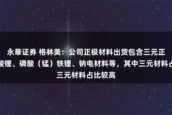 永華证券 格林美：公司正极材料出货包含三元正极、钴酸锂、磷酸（锰）铁锂、钠电材料等，其中三元材料占比较高
