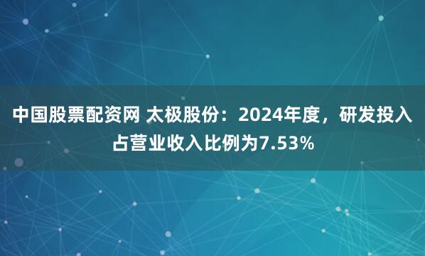 中国股票配资网 太极股份：2024年度，研发投入占营业收入比例为7.53%