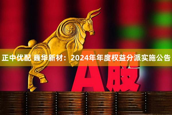 正中优配 巍华新材：2024年年度权益分派实施公告