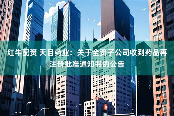 红牛配资 天目药业：关于全资子公司收到药品再注册批准通知书的公告