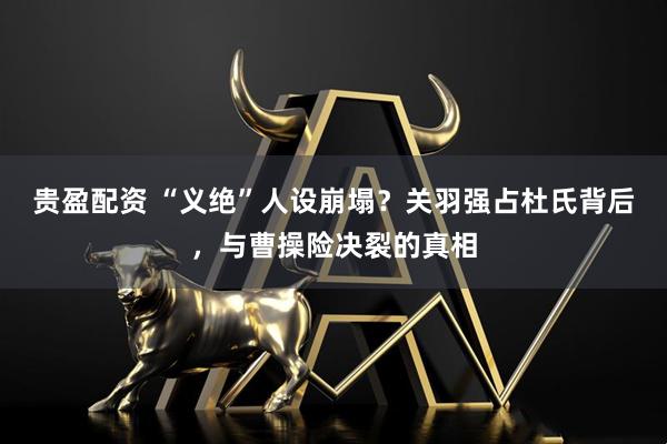 贵盈配资 “义绝”人设崩塌？关羽强占杜氏背后，与曹操险决裂的真相