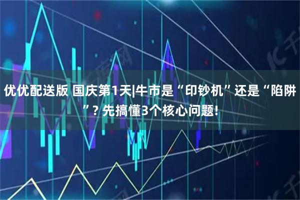 优优配送版 国庆第1天|牛市是“印钞机”还是“陷阱”? 先搞懂3个核心问题!