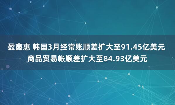 盈鑫惠 韩国3月经常账顺差扩大至91.45亿美元 商品贸易帐顺差扩大至84.93亿美元