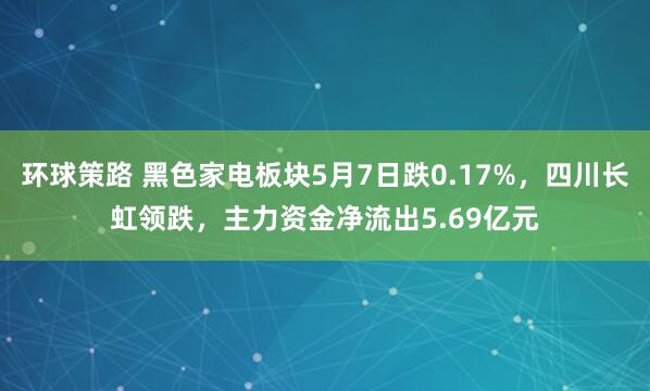 环球策路 黑色家电板块5月7日跌0.17%，四川长虹领跌，主力资金净流出5.69亿元