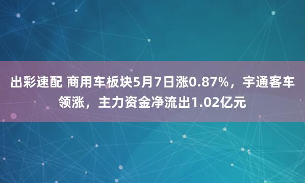 出彩速配 商用车板块5月7日涨0.87%，宇通客车领涨，主力资金净流出1.02亿元