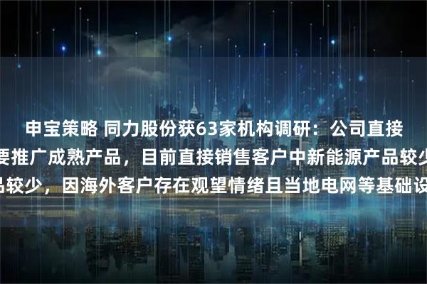 申宝策略 同力股份获63家机构调研：公司直接向海外客户销售时，主要推广成熟产品，目前直接销售客户中新能源产品较少，因海外客户存在观望情绪且当地电网等基础设施落后（附调研问答）