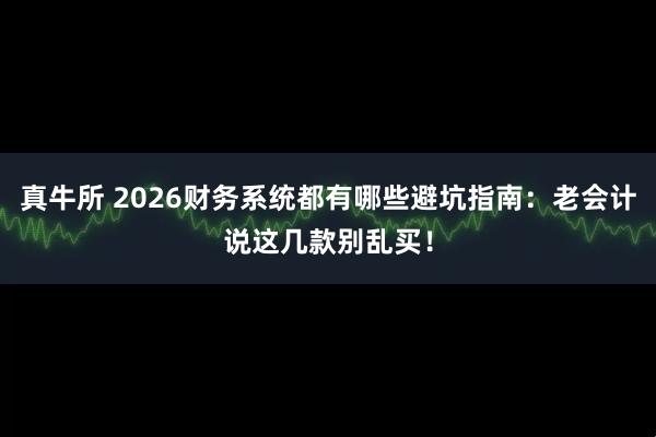 真牛所 2026财务系统都有哪些避坑指南：老会计说这几款别乱买！