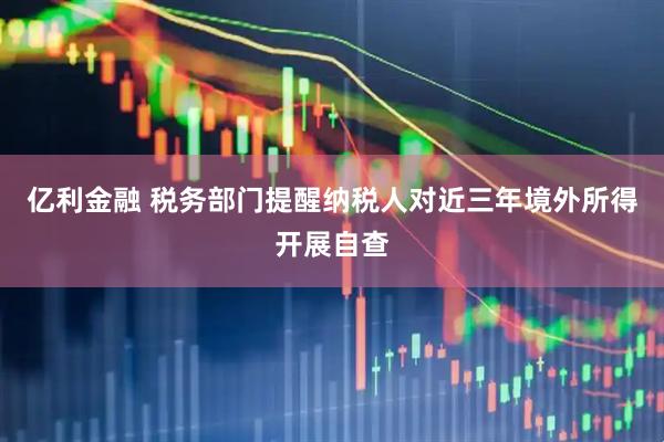 亿利金融 税务部门提醒纳税人对近三年境外所得开展自查