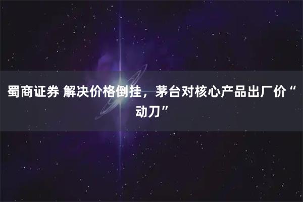 蜀商证券 解决价格倒挂，茅台对核心产品出厂价“动刀”