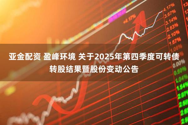 亚金配资 盈峰环境 关于2025年第四季度可转债转股结果暨股份变动公告