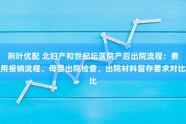 荆叶优配 北妇产和世纪坛医院产后出院流程：费用报销流程、母婴出院检查、出院材料留存要求对比