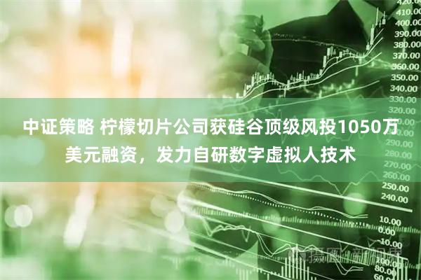 中证策略 柠檬切片公司获硅谷顶级风投1050万美元融资，发力自研数字虚拟人技术