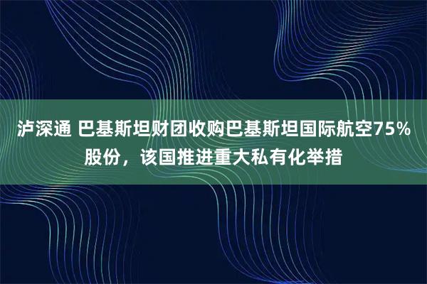 泸深通 巴基斯坦财团收购巴基斯坦国际航空75%股份，该国推进重大私有化举措