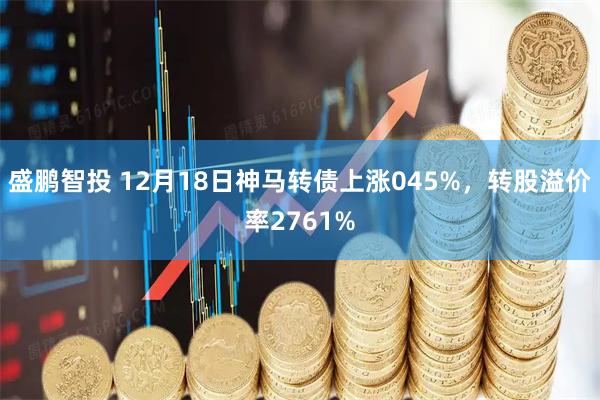 盛鹏智投 12月18日神马转债上涨045%，转股溢价率2761%
