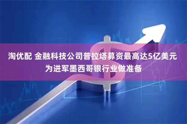 淘优配 金融科技公司普拉塔募资最高达5亿美元 为进军墨西哥银行业做准备