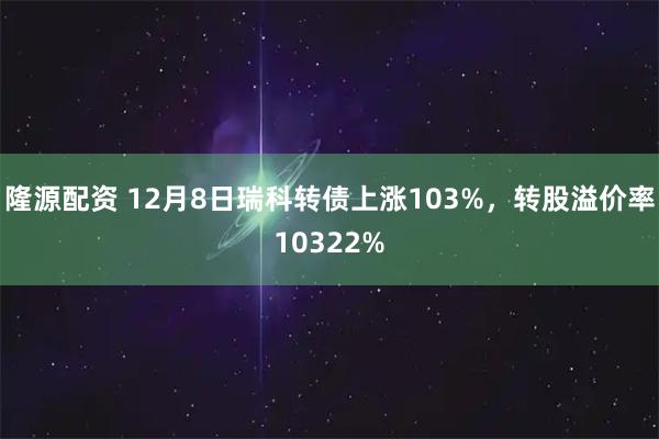 隆源配资 12月8日瑞科转债上涨103%，转股溢价率10322%