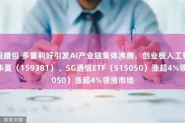 股腰包 多重利好引发AI产业链集体沸腾，创业板人工智能ETF华夏（159381）、5G通信ETF（515050）涨超4%领涨市场