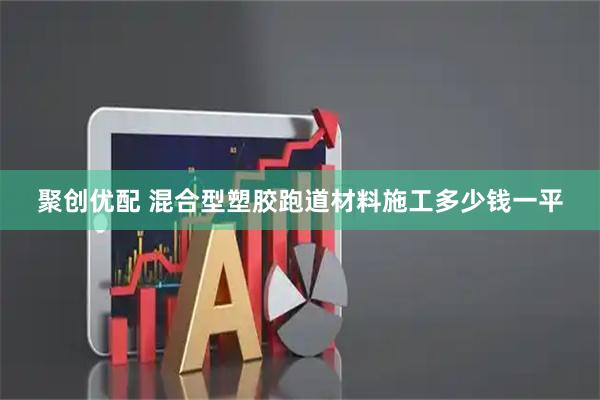 聚创优配 混合型塑胶跑道材料施工多少钱一平