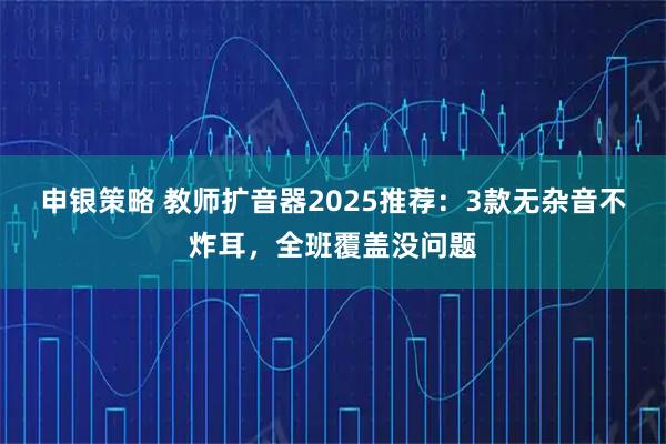 申银策略 教师扩音器2025推荐：3款无杂音不炸耳，全班覆盖没问题