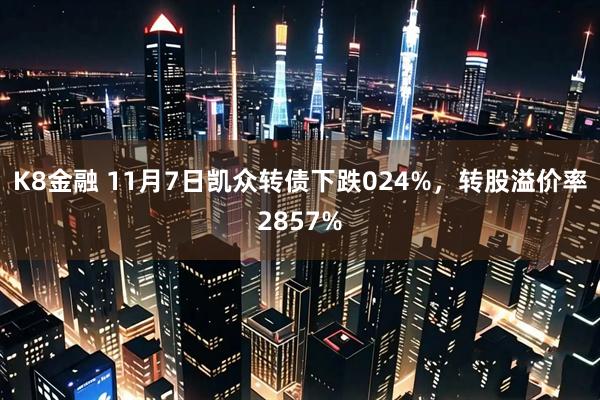 K8金融 11月7日凯众转债下跌024%，转股溢价率2857%