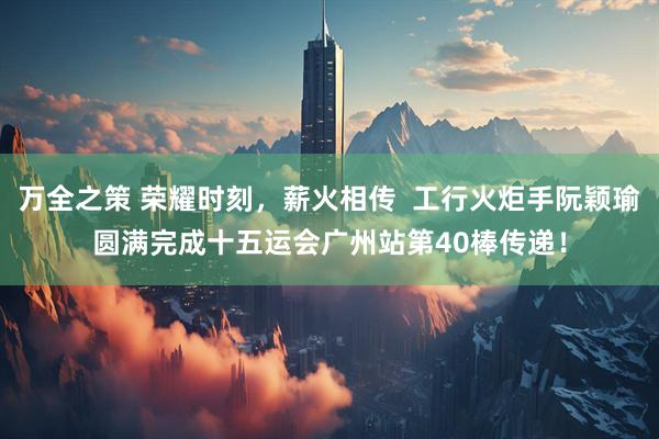 万全之策 荣耀时刻，薪火相传  工行火炬手阮颖瑜圆满完成十五运会广州站第40棒传递！