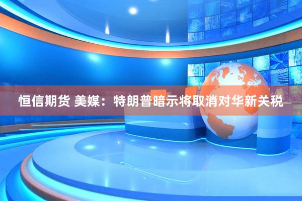 恒信期货 美媒：特朗普暗示将取消对华新关税