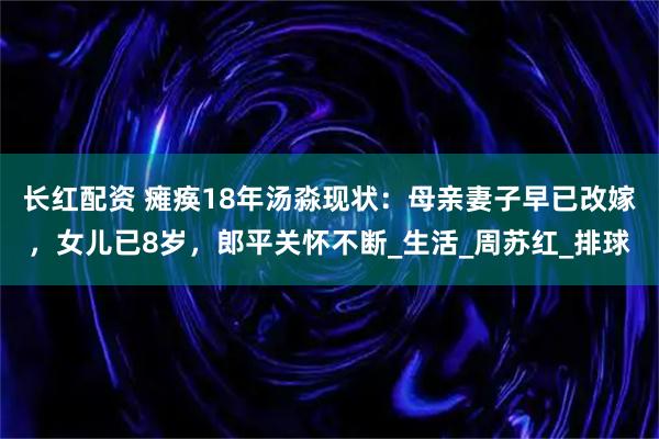 长红配资 瘫痪18年汤淼现状：母亲妻子早已改嫁，女儿已8岁，郎平关怀不断_生活_周苏红_排球