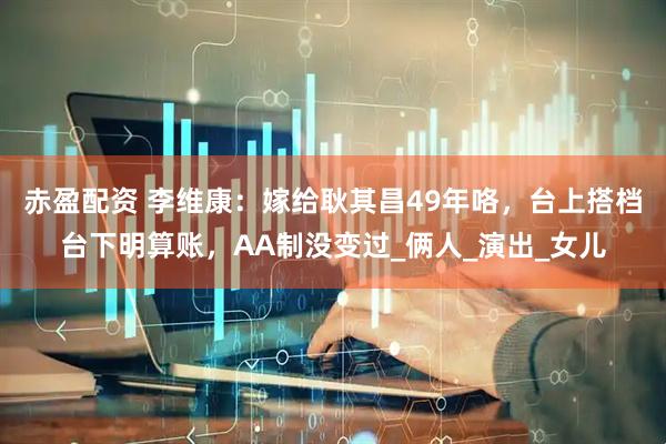 赤盈配资 李维康：嫁给耿其昌49年咯，台上搭档台下明算账，AA制没变过_俩人_演出_女儿