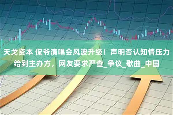 天戈资本 侃爷演唱会风波升级！声明否认知情压力给到主办方，网友要求严查_争议_歌曲_中国